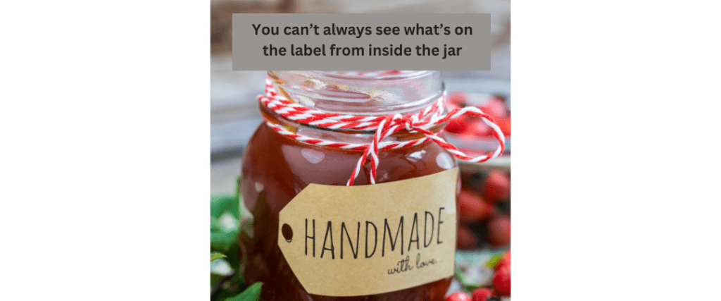 Blind Spots. This is a picture of a jam jar containing a deep amber preserve. On the front of the jar is a light brown label that says "Handmade - with love". The jar has a red and white string around its neck providing some decoration. In the background there's a blurred picture of cranberries suggesting that the jar container is full of cranberry jam. On the picture is the words "You can't always see what is on the label from inside the jar". The aim of this picture is highlight that we all have blind spots and to help see those blind spots sometimes we need a therapist.